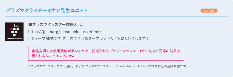 【プラズマクラスターイオン発生ユニット オプション】プラズマクラスター技術とは。：https://jp.sharp/plasmacluster/effect/ （シャープ株式会社プラズマクラスターブランドサイトにリンクします）全館空調では使用状態が異なるため、記載されたプラズマクラスターイオン技術と同等の効果を得られるものではありません ＊プラズマクラスターロゴ（図形）およびプラズマクラスター、Plasmaclusterはシャープ株式会社の登録商標です。